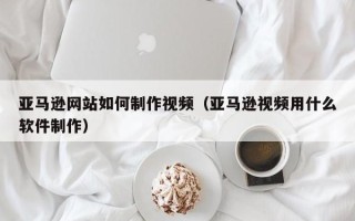 巴彦淖尔市亚马逊网站如何制作视频（亚马逊视频用什么软件制作）
