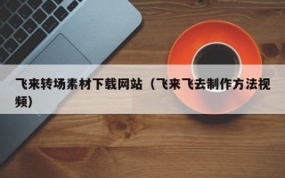 巴彦淖尔市飞来转场素材下载网站（飞来飞去制作方法视频）